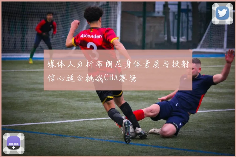 媒体人分析布朗尼身体素质与投射信心适合挑战CBA赛场