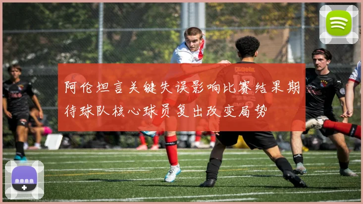 阿伦坦言关键失误影响比赛结果期待球队核心球员复出改变局势