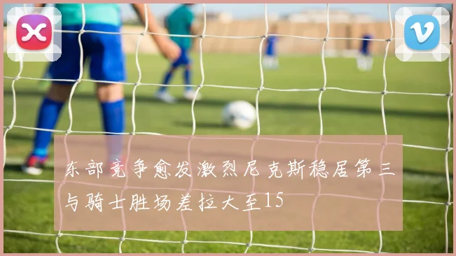东部竞争愈发激烈尼克斯稳居第三与骑士胜场差拉大至15