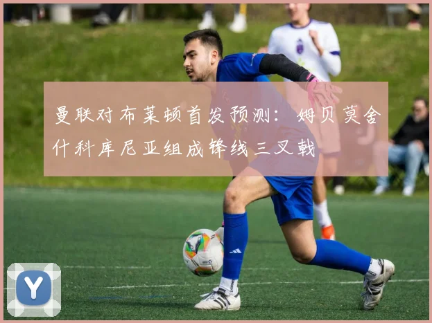曼联对布莱顿首发预测：姆贝莫舍什科库尼亚组成锋线三叉戟