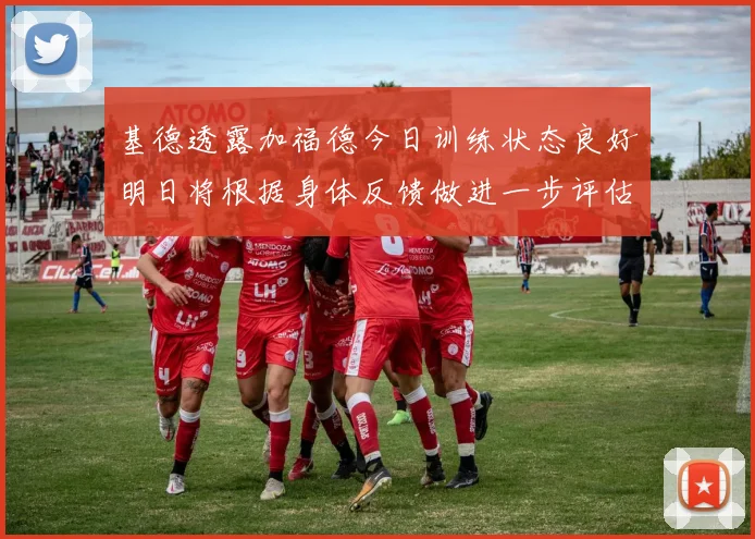 基德透露加福德今日训练状态良好明日将根据身体反馈做进一步评估