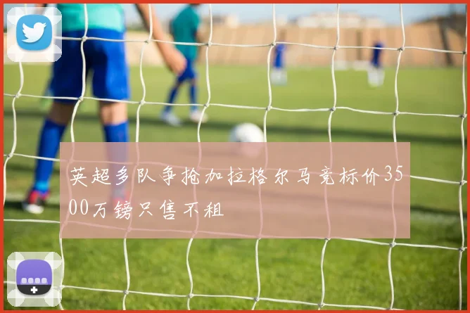 英超多队争抢加拉格尔马竞标价3500万镑只售不租