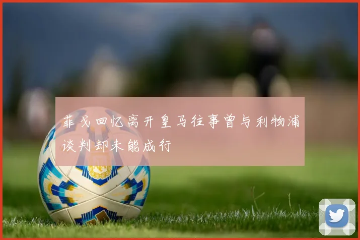 菲戈回忆离开皇马往事曾与利物浦谈判却未能成行