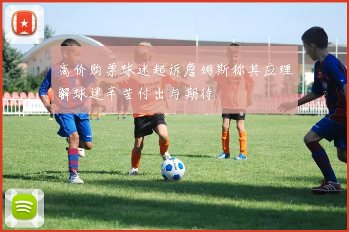 高价购票球迷起诉詹姆斯称其应理解球迷辛苦付出与期待