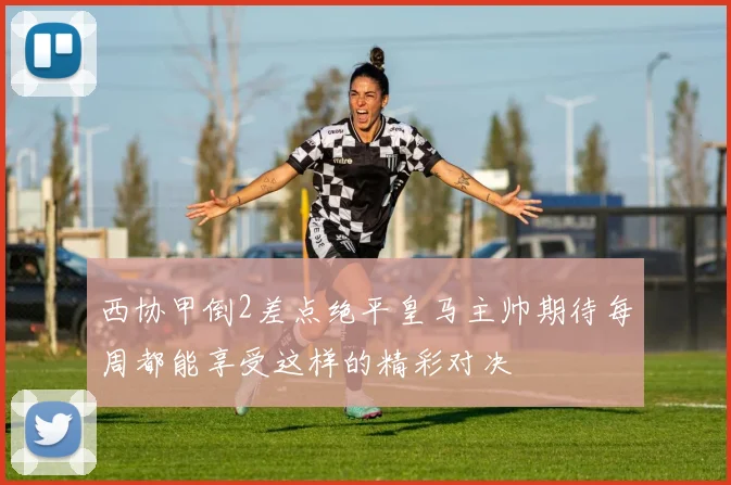 西协甲倒2差点绝平皇马主帅期待每周都能享受这样的精彩对决