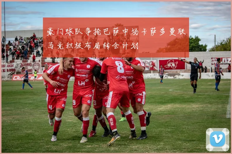 豪门球队争抢巴萨中场卡萨多曼联马竞积极布局转会计划