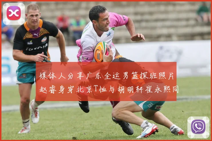 媒体人分享广东全运男篮探班照片赵睿身穿北京T恤与胡明轩崔永熙同框合影
