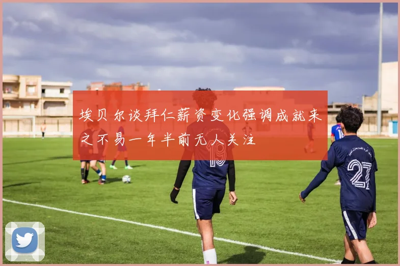 埃贝尔谈拜仁薪资变化强调成就来之不易一年半前无人关注