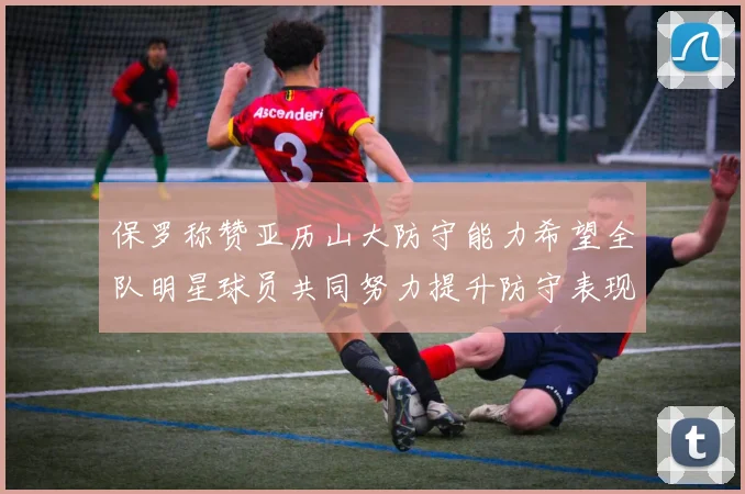保罗称赞亚历山大防守能力希望全队明星球员共同努力提升防守表现