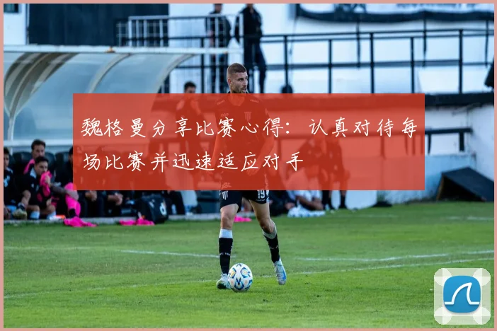 魏格曼分享比赛心得：认真对待每场比赛并迅速适应对手