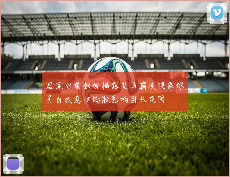 居莱尔前教练揭露皇马霸凌现象球员自我意识膨胀影响团队氛围