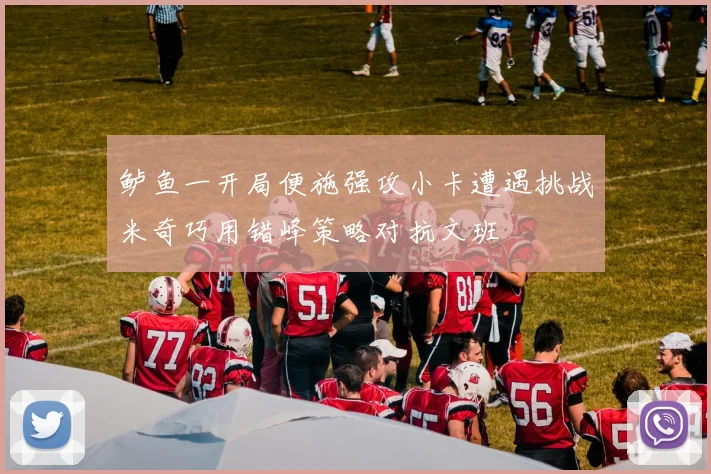 鲈鱼一开局便施强攻小卡遭遇挑战米奇巧用错峰策略对抗文班