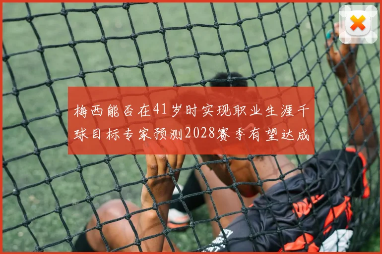梅西能否在41岁时实现职业生涯千球目标专家预测2028赛季有望达成