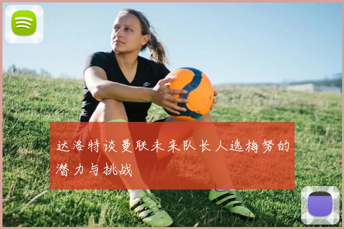 达洛特谈曼联未来队长人选梅努的潜力与挑战