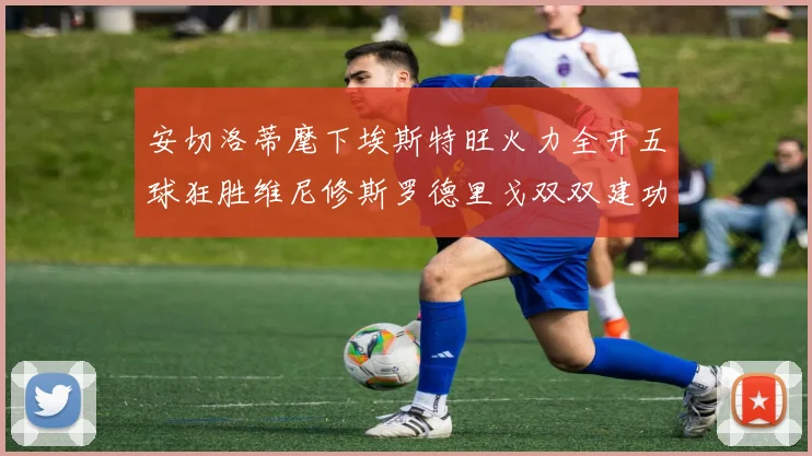 安切洛蒂麾下埃斯特旺火力全开五球狂胜维尼修斯罗德里戈双双建功