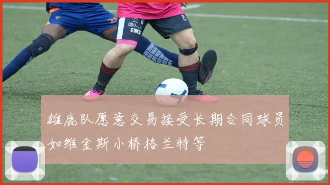 雄鹿队愿意交易接受长期合同球员如维金斯小桥格兰特等