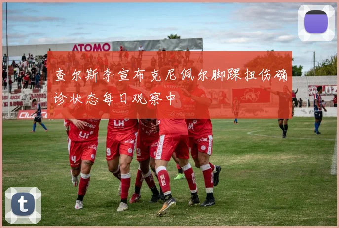 查尔斯李宣布克尼佩尔脚踝扭伤确诊状态每日观察中