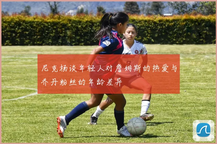 尼克杨谈年轻人对詹姆斯的热爱与乔丹粉丝的年龄差异