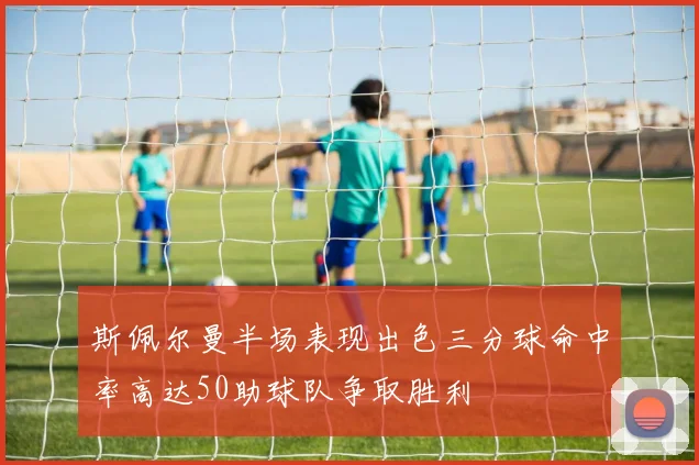 斯佩尔曼半场表现出色三分球命中率高达50助球队争取胜利