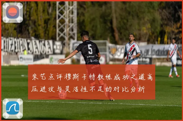 朱艺点评穆斯卡特教练成功之道高压进攻与灵活性不足的对比分析